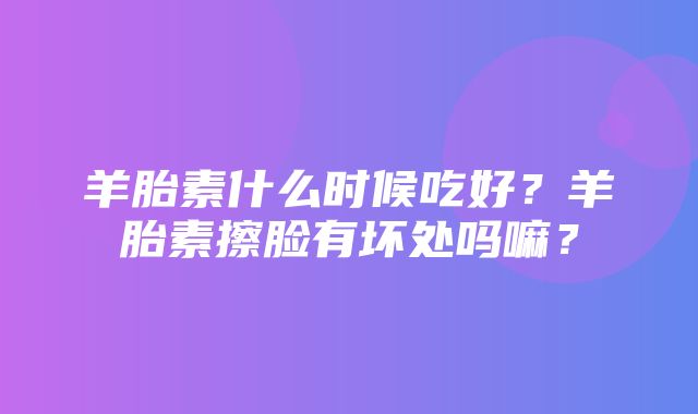 羊胎素什么时候吃好？羊胎素擦脸有坏处吗嘛？