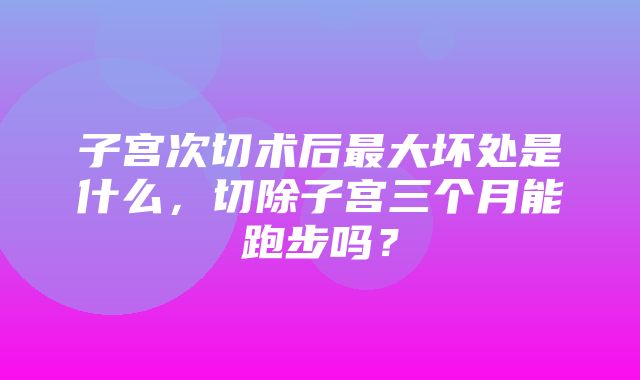 子宫次切术后最大坏处是什么，切除子宫三个月能跑步吗？