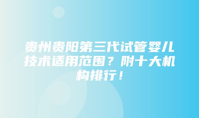 贵州贵阳第三代试管婴儿技术适用范围？附十大机构排行！