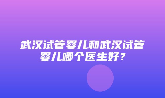 武汉试管婴儿和武汉试管婴儿哪个医生好？