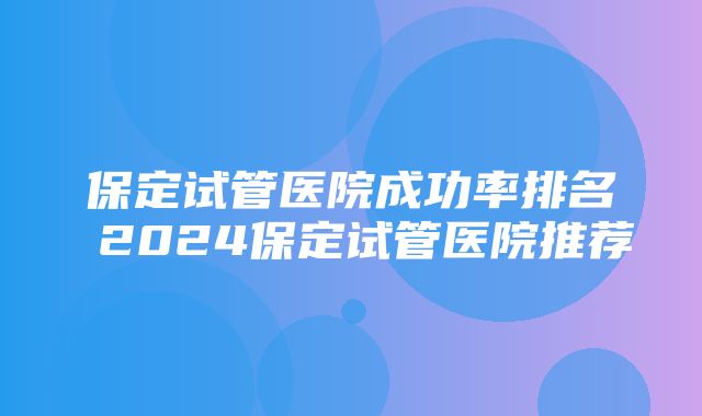 保定试管医院成功率排名 2024保定试管医院推荐