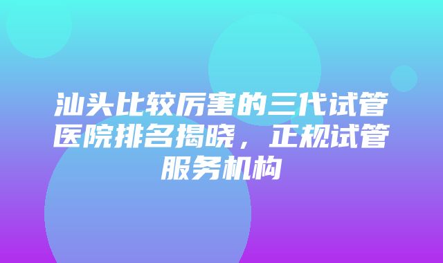 汕头比较厉害的三代试管医院排名揭晓，正规试管服务机构