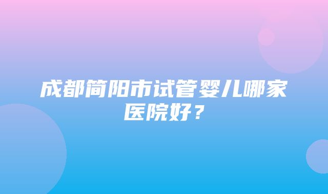 成都简阳市试管婴儿哪家医院好？