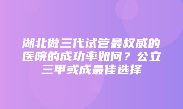 湖北做三代试管最权威的医院的成功率如何？公立三甲或成最佳选择