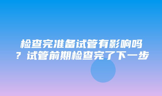 检查完准备试管有影响吗？试管前期检查完了下一步