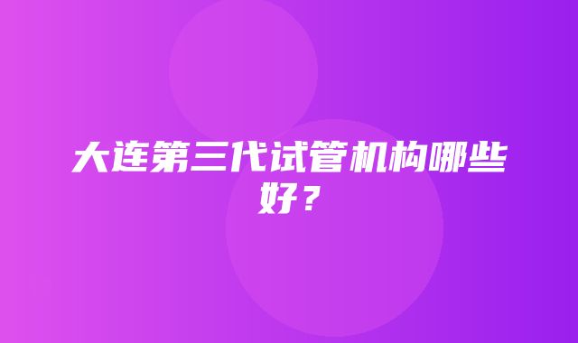 大连第三代试管机构哪些好？