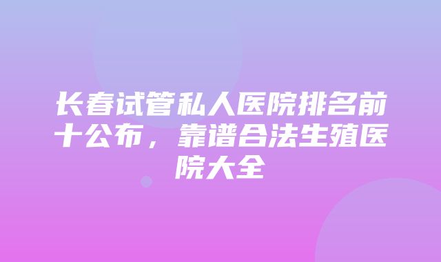 长春试管私人医院排名前十公布，靠谱合法生殖医院大全