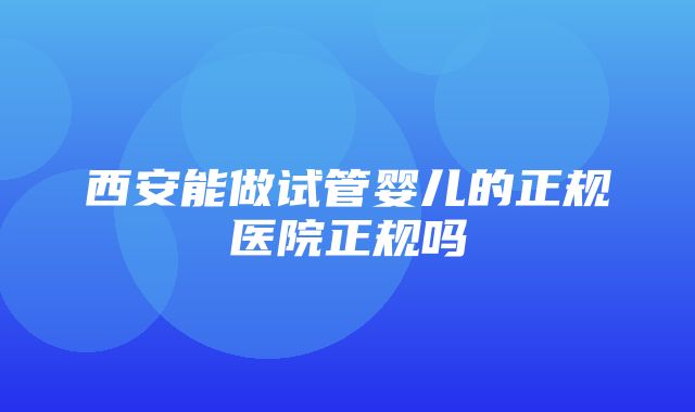 西安能做试管婴儿的正规医院正规吗