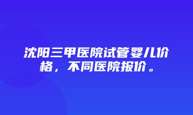 沈阳三甲医院试管婴儿价格，不同医院报价。