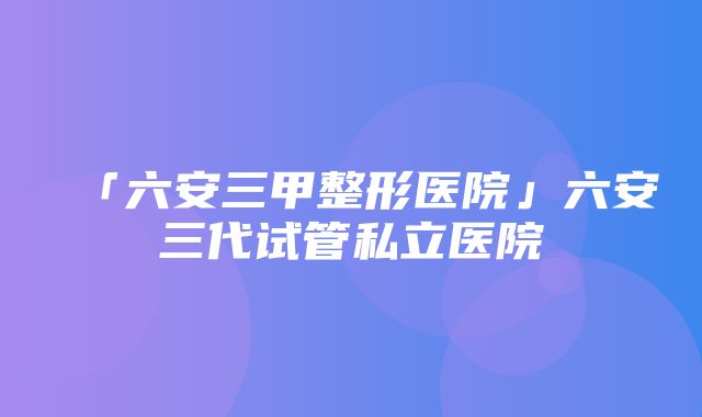 「六安三甲整形医院」六安三代试管私立医院