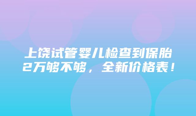 上饶试管婴儿检查到保胎2万够不够，全新价格表！