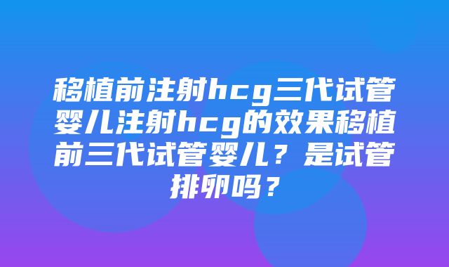 移植前注射hcg三代试管婴儿注射hcg的效果移植前三代试管婴儿？是试管排卵吗？