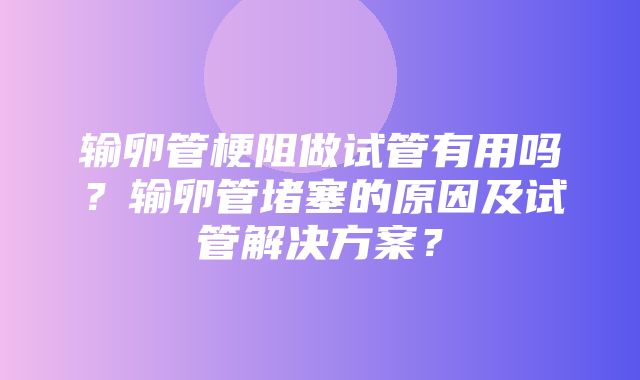 输卵管梗阻做试管有用吗？输卵管堵塞的原因及试管解决方案？