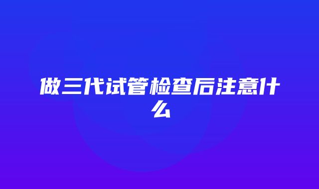 做三代试管检查后注意什么