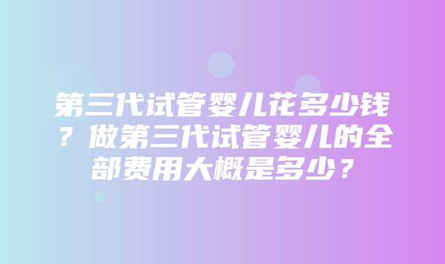 第三代试管婴儿花多少钱？做第三代试管婴儿的全部费用大概是多少？