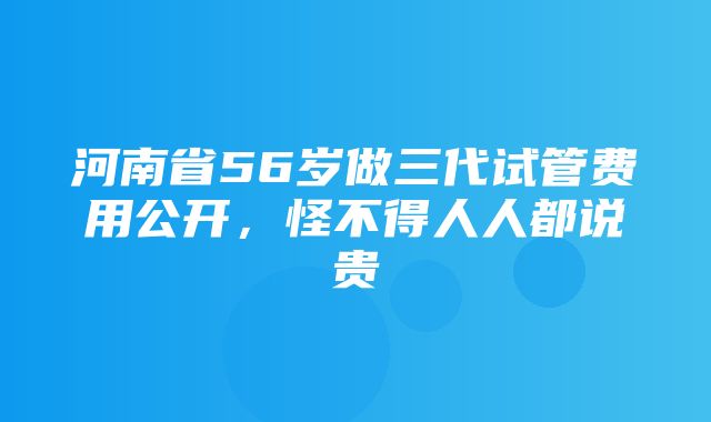 河南省56岁做三代试管费用公开，怪不得人人都说贵