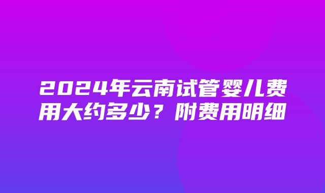 2024年云南试管婴儿费用大约多少？附费用明细