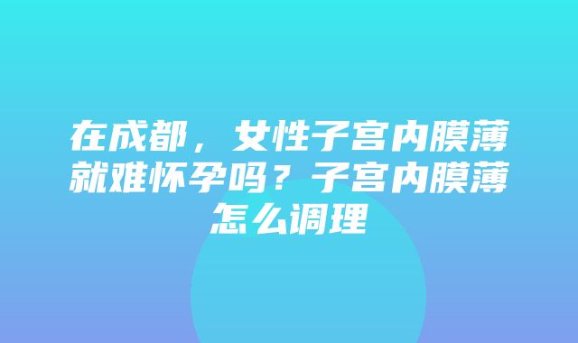 在成都，女性子宫内膜薄就难怀孕吗？子宫内膜薄怎么调理