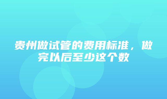 贵州做试管的费用标准，做完以后至少这个数