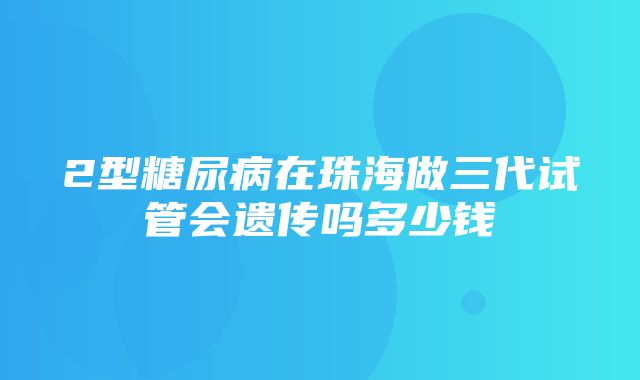 2型糖尿病在珠海做三代试管会遗传吗多少钱