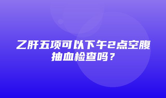 乙肝五项可以下午2点空腹抽血检查吗？