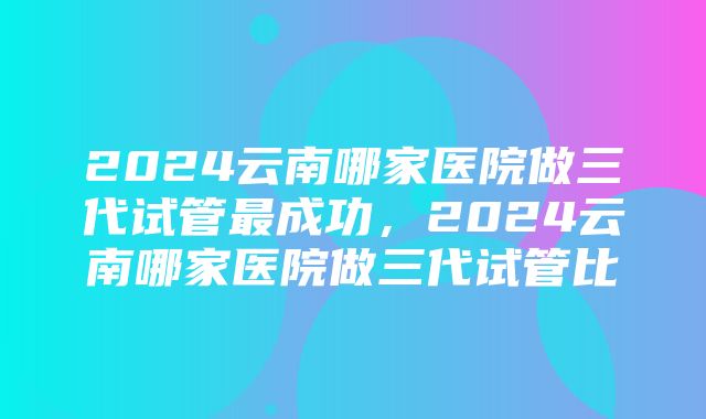 2024云南哪家医院做三代试管最成功，2024云南哪家医院做三代试管比