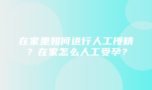 在家里如何进行人工授精？在家怎么人工受孕？