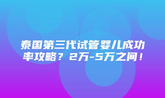 泰国第三代试管婴儿成功率攻略？2万-5万之间！