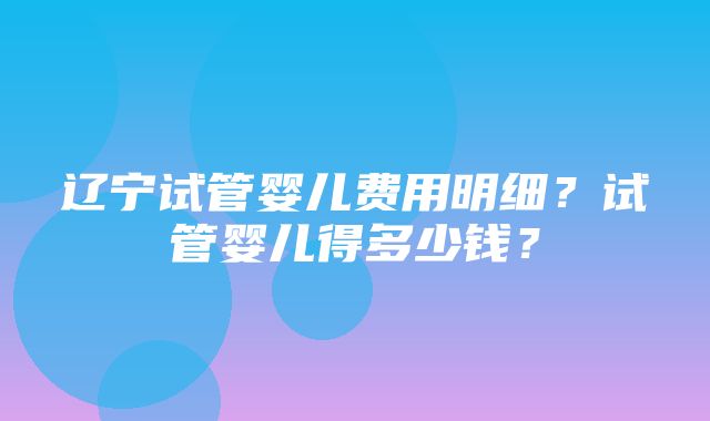 辽宁试管婴儿费用明细？试管婴儿得多少钱？