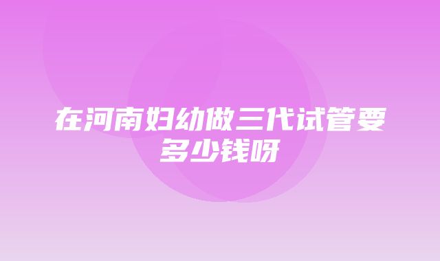 在河南妇幼做三代试管要多少钱呀