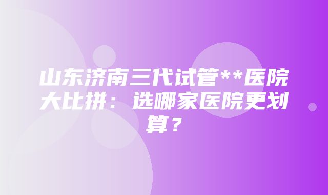 山东济南三代试管**医院大比拼：选哪家医院更划算？