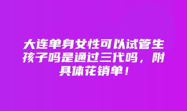 大连单身女性可以试管生孩子吗是通过三代吗，附具体花销单！