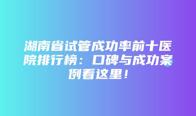 湖南省试管成功率前十医院排行榜：口碑与成功案例看这里！