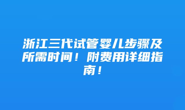 浙江三代试管婴儿步骤及所需时间！附费用详细指南！