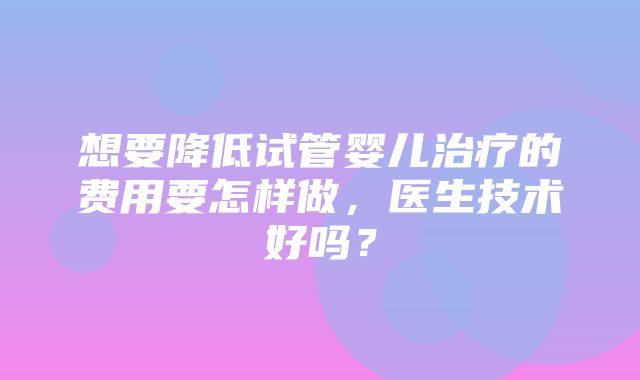 想要降低试管婴儿治疗的费用要怎样做，医生技术好吗？