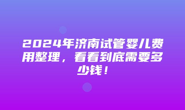 2024年济南试管婴儿费用整理，看看到底需要多少钱！