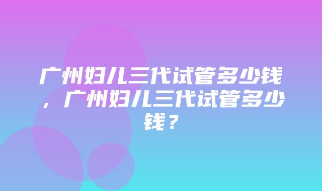 广州妇儿三代试管多少钱，广州妇儿三代试管多少钱？