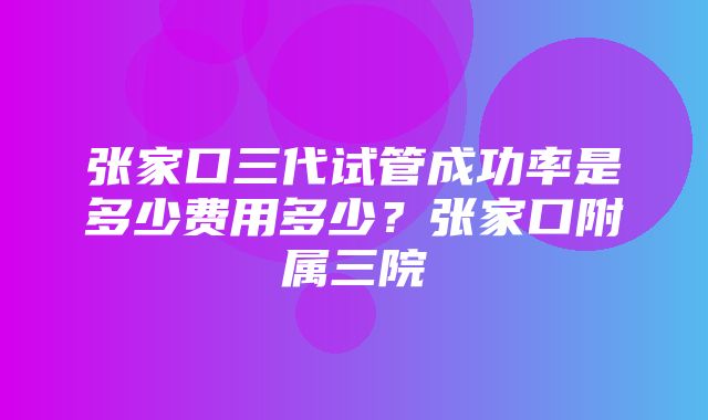 张家口三代试管成功率是多少费用多少？张家口附属三院