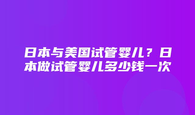 日本与美国试管婴儿？日本做试管婴儿多少钱一次