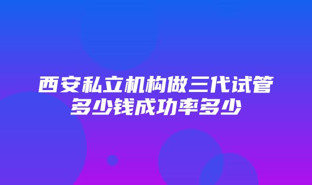 西安私立机构做三代试管多少钱成功率多少