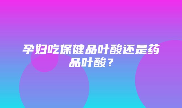 孕妇吃保健品叶酸还是药品叶酸？