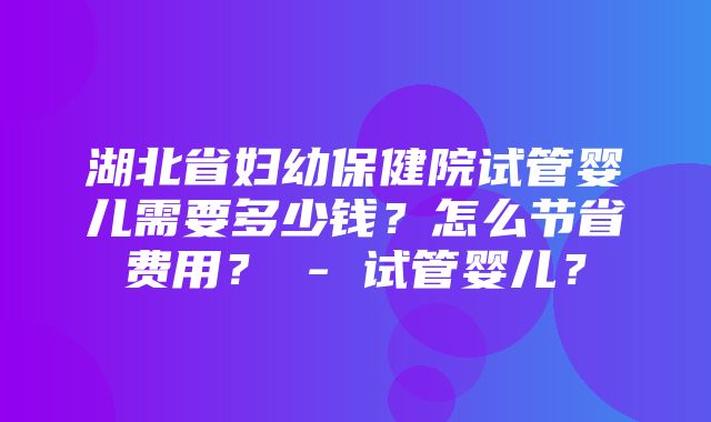 湖北省妇幼保健院试管婴儿需要多少钱？怎么节省费用？ - 试管婴儿？