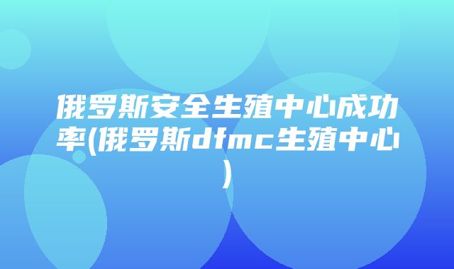 俄罗斯安全生殖中心成功率(俄罗斯dfmc生殖中心)