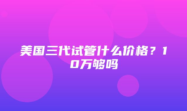 美国三代试管什么价格？10万够吗