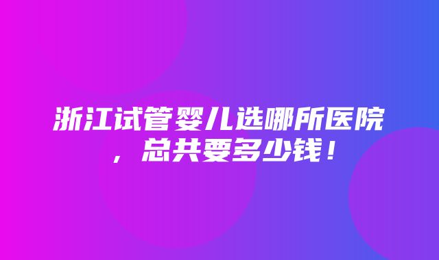 浙江试管婴儿选哪所医院，总共要多少钱！