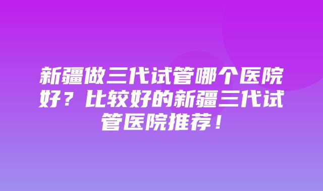 新疆做三代试管哪个医院好？比较好的新疆三代试管医院推荐！