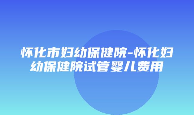 怀化市妇幼保健院-怀化妇幼保健院试管婴儿费用