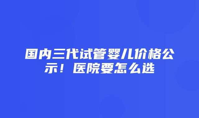 国内三代试管婴儿价格公示！医院要怎么选