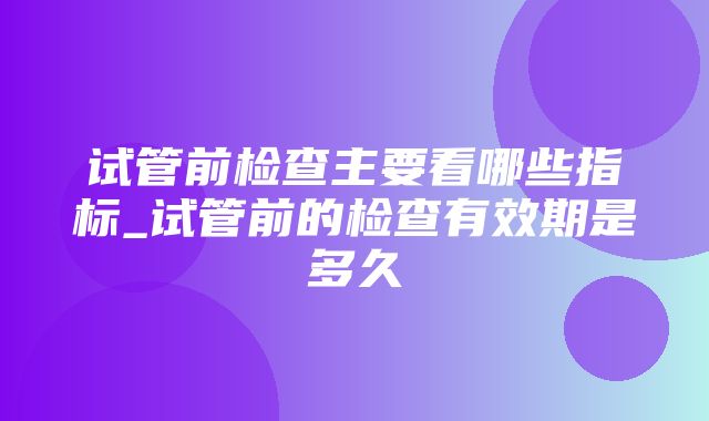 试管前检查主要看哪些指标_试管前的检查有效期是多久