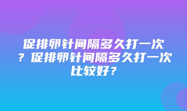 促排卵针间隔多久打一次？促排卵针间隔多久打一次比较好？